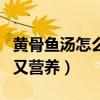 黄骨鱼汤怎么做好喝又营养（鱼汤怎么做好喝又营养）