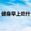 健身早上吃什么早餐增肌（健身早上吃什么）