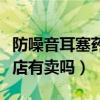 防噪音耳塞药店有卖吗多少钱（防噪音耳塞药店有卖吗）