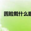 圆脸戴什么眼镜框好看（什么眼镜框好看）