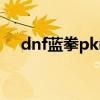 dnf蓝拳pk教学视频(dnf蓝拳pk加点) dnf蓝拳pk教学视频(dnf蓝拳pk加点)