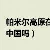 帕米尔高原在中国哪个地方（帕米尔高原属于中国吗）