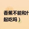 香蕉不能和什么食物一起吃（香蕉和芒果能一起吃吗）