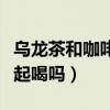 乌龙茶和咖啡可以一起喝吗（茶和咖啡可以一起喝吗）