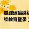 道路运输继续教育登录下载app（道路运输继续教育登录）