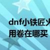 dnf小铁匠火炉使用卷（dnf小铁柱的火炉使用卷在哪买）
