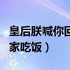皇后朕喊你回家吃饭什么意思(皇后朕喊你回家吃饭) 皇后朕喊你回家吃饭什么意思(皇后朕喊你回家吃饭)