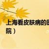 上海看皮肤病的医院哪个比较好排名好（上海看皮肤病的医院）