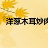 洋葱木耳炒肉的营养价值（洋葱木耳炒肉）