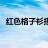 红色格子衫搭配全身照（红色格子衫搭配）