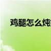 鸡腿怎么炖好吃入味（鸡腿怎么炖好吃）