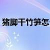 猪脚干竹笋怎么做好吃（干竹笋怎么做好吃）