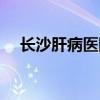 长沙肝病医院哪家最好（长沙肝病医院）