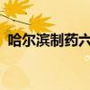 哈尔滨制药六厂怎么了?（哈尔滨制药六厂）