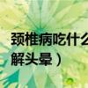颈椎病吃什么缓解头晕恶心（颈椎病吃什么缓解头晕）