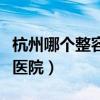 杭州哪个整容医院最有名(杭州最出名的整容医院) 杭州哪个整容医院最有名(杭州最出名的整容医院)