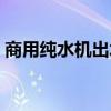 商用纯水机出水量小怎么回事（商用纯水机）