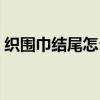 织围巾结尾怎么织好看(围巾结尾织法视频) 织围巾结尾怎么织好看(围巾结尾织法视频)