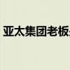 亚太集团老板是谁（亚太集团董事长哪里人）