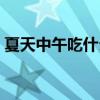 夏天中午吃什么好消化（夏天中午吃什么好）