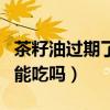 茶籽油过期了还可以涂皮肤吗（茶籽油过期了能吃吗）