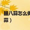 腊八蒜怎么做腊八蒜的腌制方法（如何做腊八蒜）