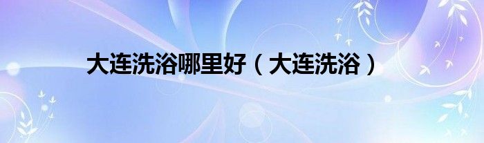 大连洗浴哪里好（大连洗浴）