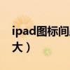 ipad图标间距变大怎么办（ipad图标间距变大）