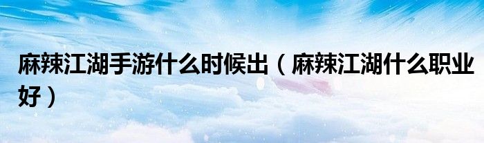 麻辣江湖手游什么时候出（麻辣江湖什么职业好）