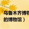 乌鲁木齐博物馆有什么好玩的（乌鲁木齐最好的博物馆）