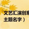文艺汇演创意主题名字有哪些（文艺汇演创意主题名字）