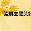 瓷肌去黑头好不好用(瓷肌去黑头好不好) 瓷肌去黑头好不好用(瓷肌去黑头好不好)