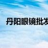 丹阳眼镜批发市场哪家眼镜好（丹阳眼镜）
