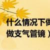 什么情况下做支气管镜检查最好（什么情况下做支气管镜）
