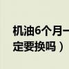 机油6个月一定要换吗多少钱（机油6个月一定要换吗）