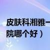 皮肤科湘雅一二三医院哪个好（湘雅一二三医院哪个好）