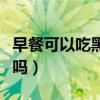 早餐可以吃黑芝麻吗（有早泄的人能吃黑芝麻吗）