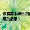 没有高中毕业证的后果 大学要高中毕业证吗（没有高中毕业证的后果）