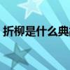折柳是什么典故（折柳是什么情况下的习俗）