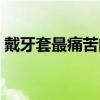 戴牙套最痛苦的阶段（戴牙套哪个步骤最疼）