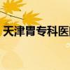 天津胃专科医院哪家好（天津胃病专科医院）