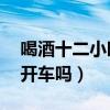 喝酒十二小时可以开车吗（喝酒12小时可以开车吗）