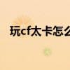 玩cf太卡怎么办(玩cf画面卡顿怎么解决) 玩cf太卡怎么办(玩cf画面卡顿怎么解决)