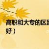 高职和大专的区别读高职好还是大专好（读高职好还是大专好）