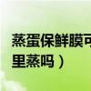 蒸蛋保鲜膜可以放锅里蒸吗（保鲜膜可以放锅里蒸吗）