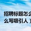 招聘标题怎么写吸引人简短普工（招聘标题怎么写吸引人）