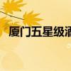 厦门五星级酒店有哪些（厦门五星级酒店）