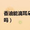 香油能滴耳朵掏耳屎吗（香油可以软化硬耳屎吗）