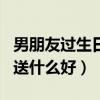 男朋友过生日送什么好实用的（男朋友过生日送什么好）