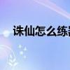 诛仙怎么练器到15（诛仙练器经验大全）